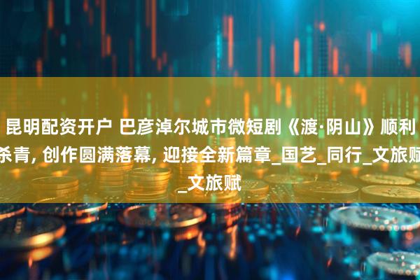 昆明配资开户 巴彦淖尔城市微短剧《渡·阴山》顺利杀青, 创作圆满落幕, 迎接全新篇章_国艺_同行_文旅赋