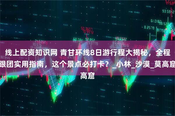线上配资知识网 青甘环线8日游行程大揭秘，全程跟团实用指南，这个景点必打卡？_小林_沙漠_莫高窟