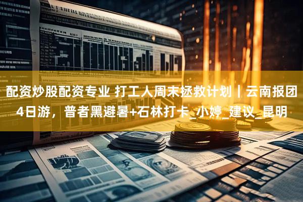 配资炒股配资专业 打工人周末拯救计划｜云南报团4日游，普者黑避暑+石林打卡_小婷_建议_昆明