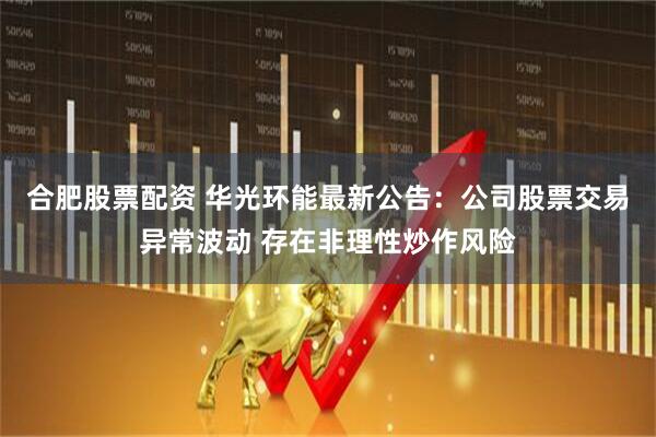 合肥股票配资 华光环能最新公告：公司股票交易异常波动 存在非理性炒作风险