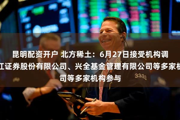 昆明配资开户 北方稀土：6月27日接受机构调研，长江证券股份有限公司、兴全基金管理有限公司等多家机构参与