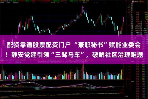 配资靠谱股票配资门户 “兼职秘书”赋能业委会！静安党建引领“三驾马车”，破解社区治理难题