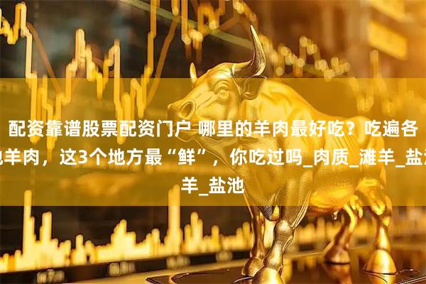 配资靠谱股票配资门户 哪里的羊肉最好吃？吃遍各地羊肉，这3个地方最“鲜”，你吃过吗_肉质_滩羊_盐池