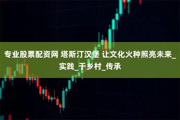 专业股票配资网 塔斯汀汉堡 让文化火种照亮未来_实践_于乡村_传承