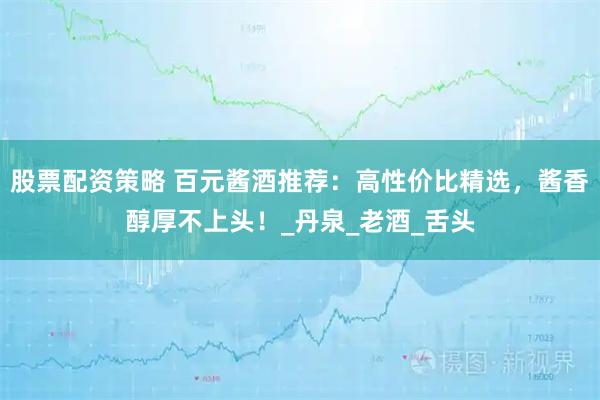 股票配资策略 百元酱酒推荐：高性价比精选，酱香醇厚不上头！_丹泉_老酒_舌头