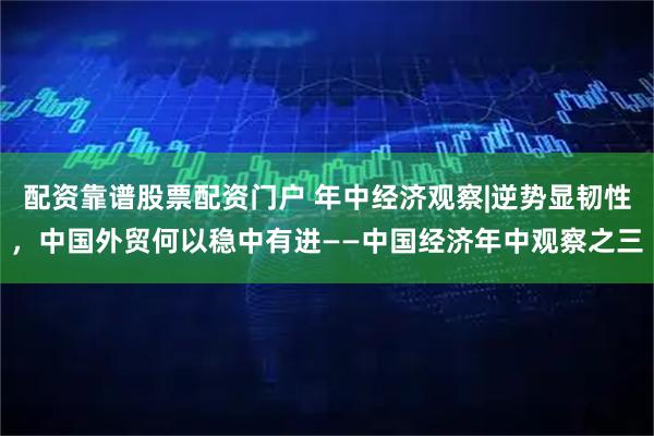 配资靠谱股票配资门户 年中经济观察|逆势显韧性，中国外贸何以稳中有进——中国经济年中观察之三