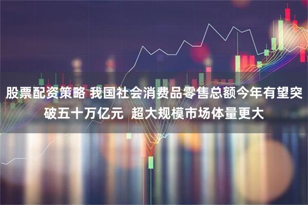 股票配资策略 我国社会消费品零售总额今年有望突破五十万亿元  超大规模市场体量更大