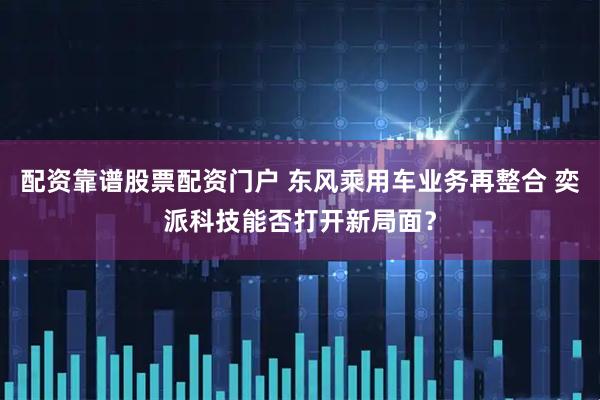 配资靠谱股票配资门户 东风乘用车业务再整合 奕派科技能否打开新局面？