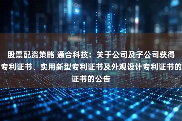 股票配资策略 通合科技：关于公司及子公司获得发明专利证书、实用新型专利证书及外观设计专利证书的公告