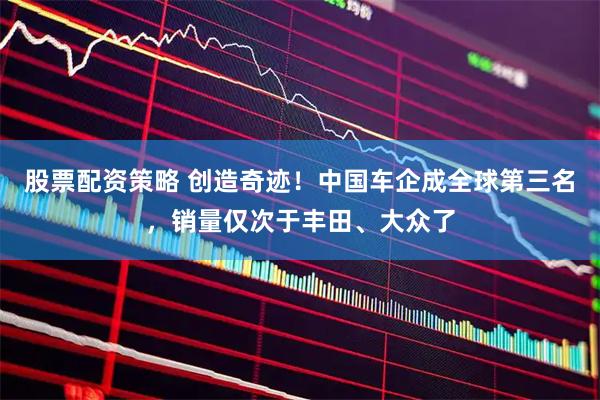 股票配资策略 创造奇迹！中国车企成全球第三名，销量仅次于丰田、大众了