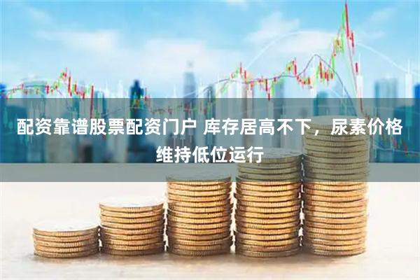 配资靠谱股票配资门户 库存居高不下，尿素价格维持低位运行