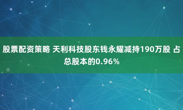 股票配资策略 天利科技股东钱永耀减持190万股 占总股本的0.96%
