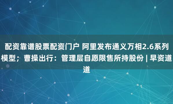 配资靠谱股票配资门户 阿里发布通义万相2.6系列模型；曹操出行：管理层自愿限售所持股份 | 早资道