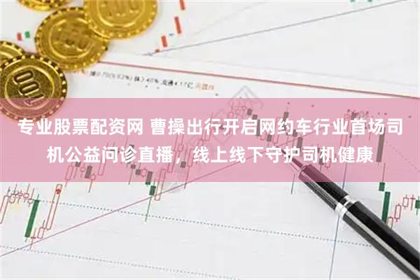专业股票配资网 曹操出行开启网约车行业首场司机公益问诊直播，线上线下守护司机健康
