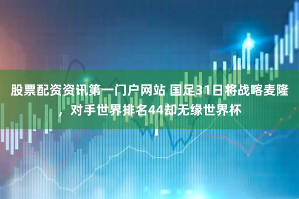 股票配资资讯第一门户网站 国足31日将战喀麦隆，对手世界排名44却无缘世界杯