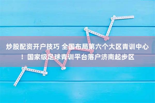 炒股配资开户技巧 全国布局第六个大区青训中心！国家级足球青训平台落户济南起步区
